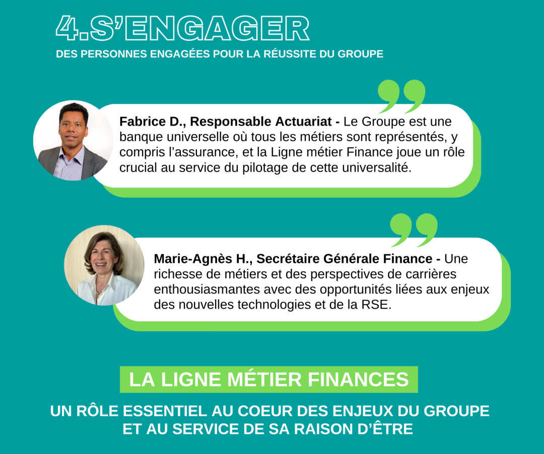 4/ S’engager, des personnes engagées pour la réussite du Groupe Fabrice D., Responsable Actuariat - Le Groupe est une banque universelle où tous les métiers sont représentés, y compris l’assurance, et la Ligne métier Finance joue un rôle crucial au service du pilotage de cette universalité. Marie-Agnès H., Secrétaire Générale Finance - Une richesse de métiers et des perspectives de carrières enthousiasmantes avec des opportunités liées aux enjeux des nouvelles technologies et de la RSE. La ligne métier Finances Un rôle essentiel au cœur des enjeux de Groupe et au service de sa raison d’être