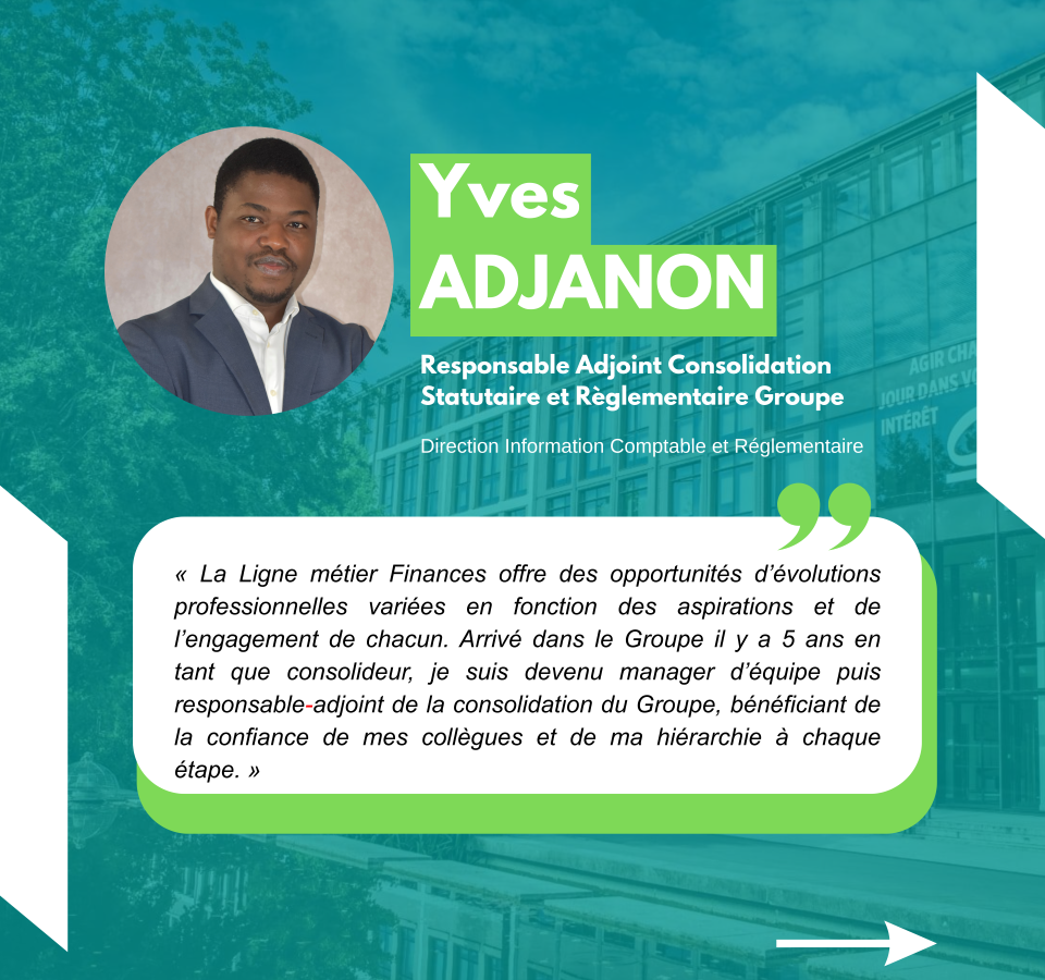 Yves Adjanon Responsable Adjoint Consolidation Statutaire et Règlementaire Groupe Direction Information Comptable et Réglementaire « La Ligne métier Finances offre des opportunités d’évolutions professionnelles variées en fonction des aspirations et de l’engagement de chacun. Arrivé dans le Groupe il y a 5 ans en tant que consolideur, je suis devenu manager d’équipe puis responsable-adjoint de la consolidation du Groupe, bénéficiant de la confiance de mes collègues et de ma hiérarchie à chaque étape. »