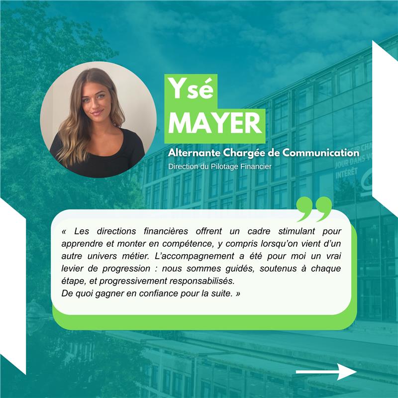 Ysé Meyer Alternante Chargée de communication Direction du Pilotage Financier « Les directions financières offrent un cadre stimulant pour apprendre et monter en compétence, y compris lorsqu’on vient d’un autre univers métier. L’accompagnement a été pour moi un vrai levier de progression : nous sommes guidés, soutenus à chaque étape, et progressivement responsabilisés. De quoi gagner en confiance pour la suite. »