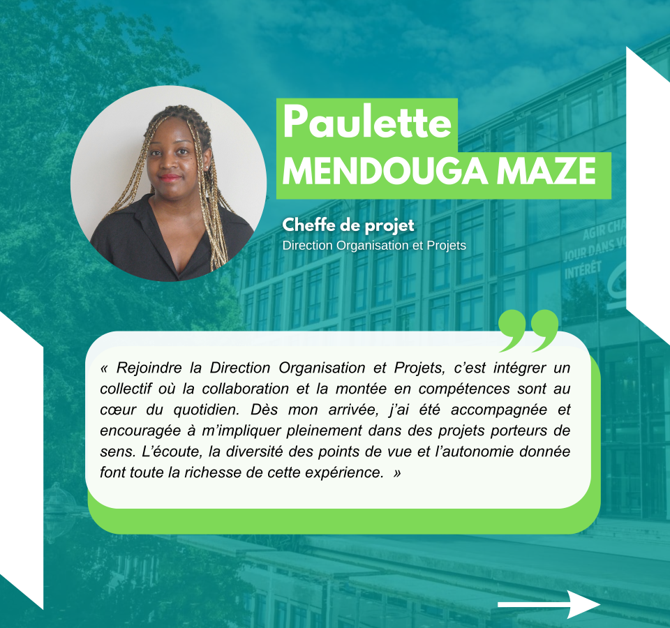 Paulette MENDOUGA MAZE Cheffe de projet Direction Organisation et Projets « Rejoindre la Direction Organisation et Projets, c’est intégrer un collectif où la collaboration et la montée en compétences sont au cœur du quotidien. Dès mon arrivée, j’ai été accompagnée et encouragée à m’impliquer pleinement dans des projets porteurs de sens. L’écoute, la diversité des points de vue et l’autonomie donnée font toute la richesse de cette expérience. »